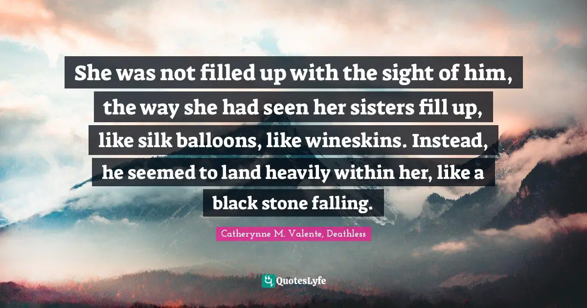Catherynne M. Valente, Deathless Quotes: "She was not filled up with the sight of him, the way she had seen her sisters fill up, like silk balloons, like wineskins. Instead, he seemed to land heavily within her, like a black stone falling."