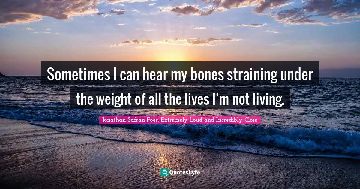 Sometimes I can hear my bones straining under the weight of all the lives I’m not living.