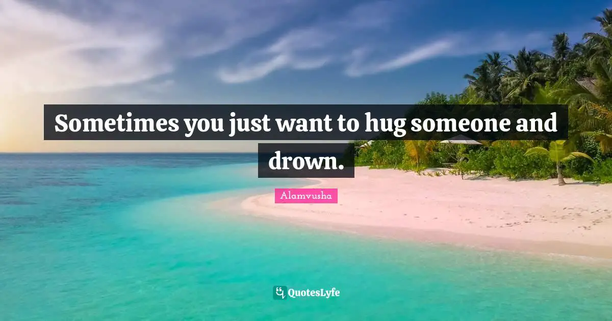 Sometimes you just want to hug someone and drown.