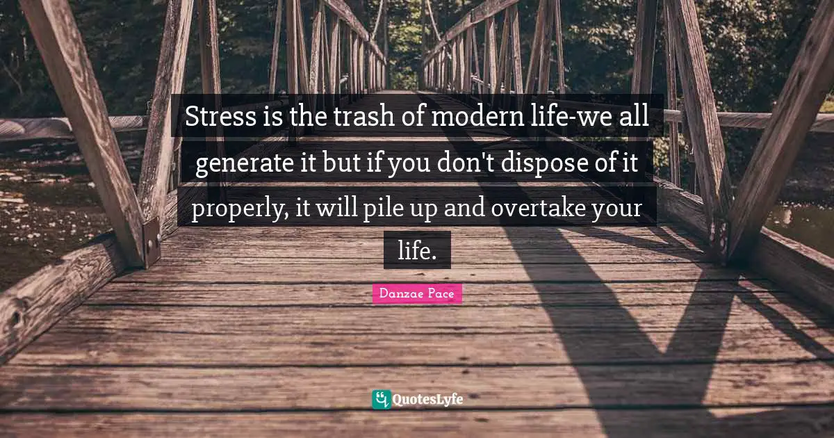 Stress is the trash of modern life-we all generate it but if you don't dispose of it properly, it will pile up and overtake your life.