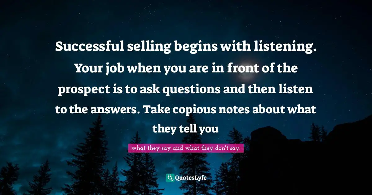 Successful selling begins with listening. Your job when you are in front of the prospect is to ask questions and then listen to the answers. Take copious notes about what they tell you