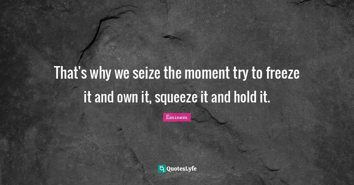 That's why we seize the moment try to freeze it and own it, squeeze it and hold it.