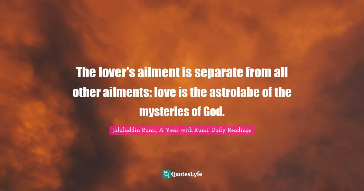 Jalaluddin Rumi, A Year with Rumi: Daily Readings Quotes: The lover's ailment is separate from all other ailments: love is the astrolabe of the mysteries of God.