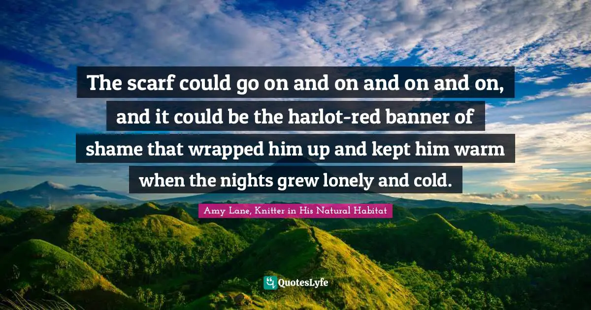 The scarf could go on and on and on and on, and it could be the harlot-red banner of shame that wrapped him up and kept him warm when the nights grew lonely and cold.