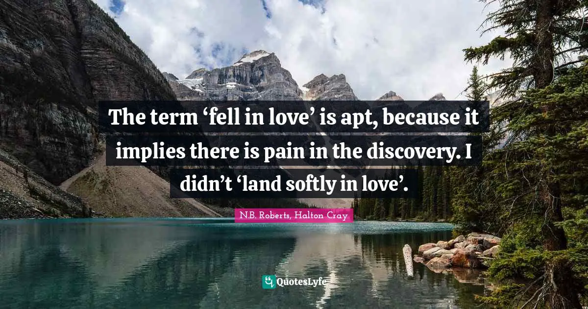 The term ‘fell in love’ is apt, because it implies there is pain in the discovery. I didn’t ‘land softly in love’.