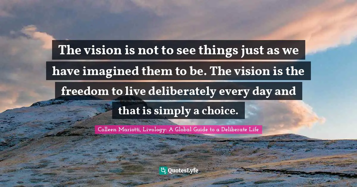 The vision is not to see things just as we have imagined them to be. The vision is the freedom to live deliberately every day and that is simply a choice.