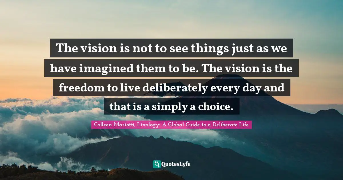 Deliberately Quotes: "The vision is not to see things just as we have imagined them to be. The vision is the freedom to live deliberately every day and that is a simply a choice."