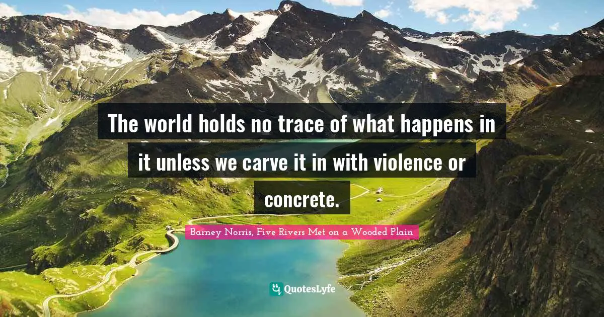 The world holds no trace of what happens in it unless we carve it in with violence or concrete.