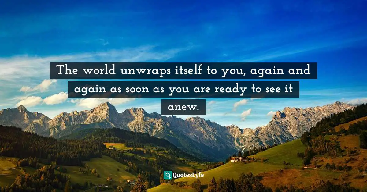 The world unwraps itself to you, again and again as soon as you are ready to see it anew.