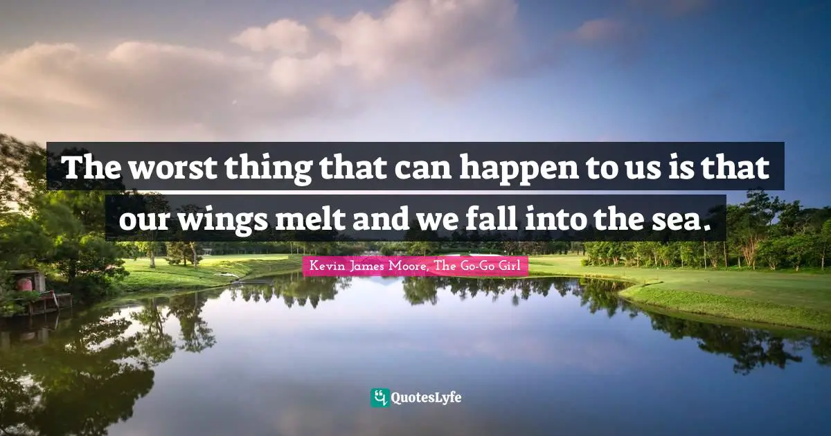 The worst thing that can happen to us is that our wings melt and we fall into the sea.