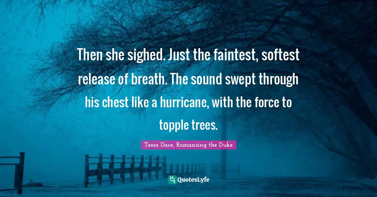 Then she sighed. Just the faintest, softest release of breath. The sound swept through his chest like a hurricane, with the force to topple trees.