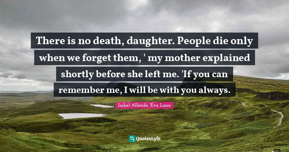 There is no death, daughter. People die only when we forget them, ' my mother explained shortly before she left me. 'If you can remember me, I will be with you always.