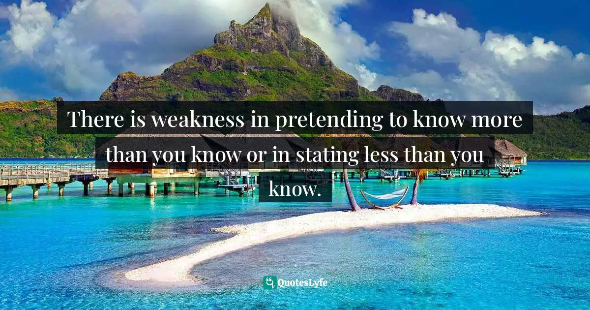 There is weakness in pretending to know more than you know or in stating less than you know.