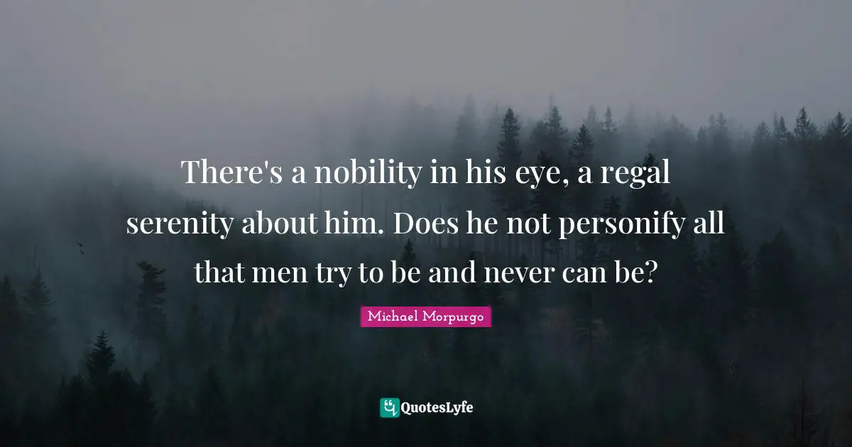 There's a nobility in his eye, a regal serenity about him. Does he not personify all that men try to be and never can be?