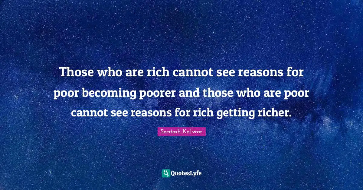 Those who are rich cannot see reasons for poor becoming poorer and those who are poor cannot see reasons for rich getting richer.
