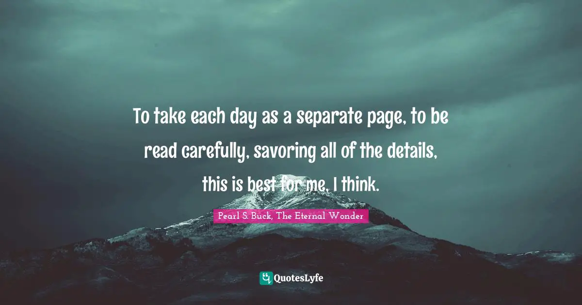 To take each day as a separate page, to be read carefully, savoring all of the details, this is best for me, I think.