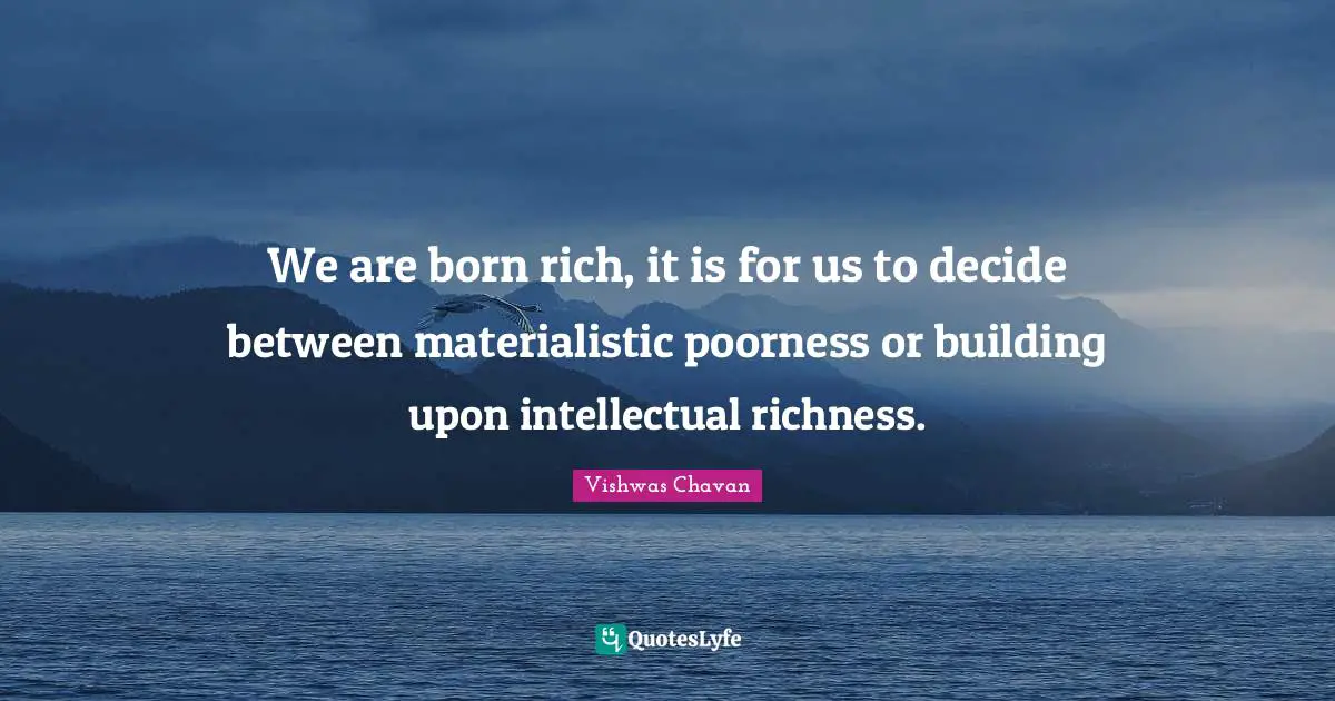 We are born rich, it is for us to decide between materialistic poorness or building upon intellectual richness.