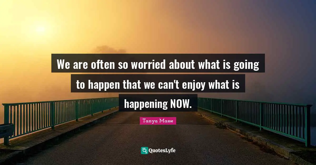 We are often so worried about what is going to happen that we can't enjoy what is happening NOW.