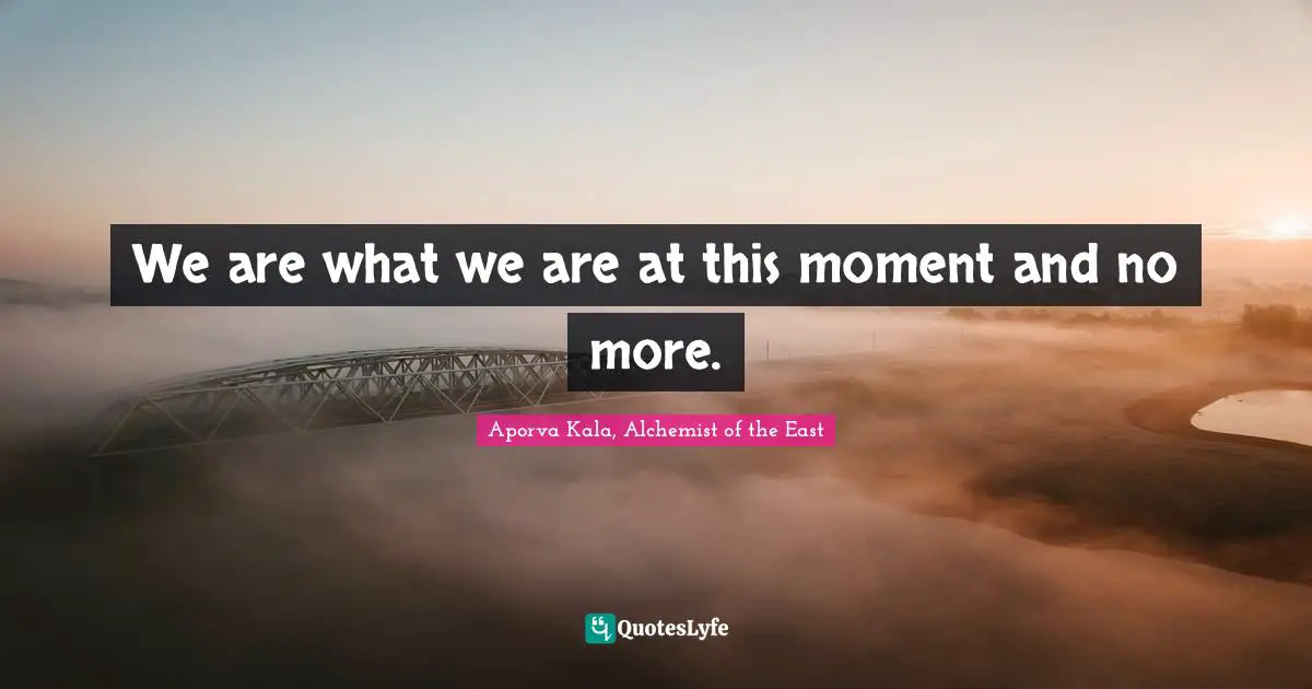We are what we are at this moment and no more.