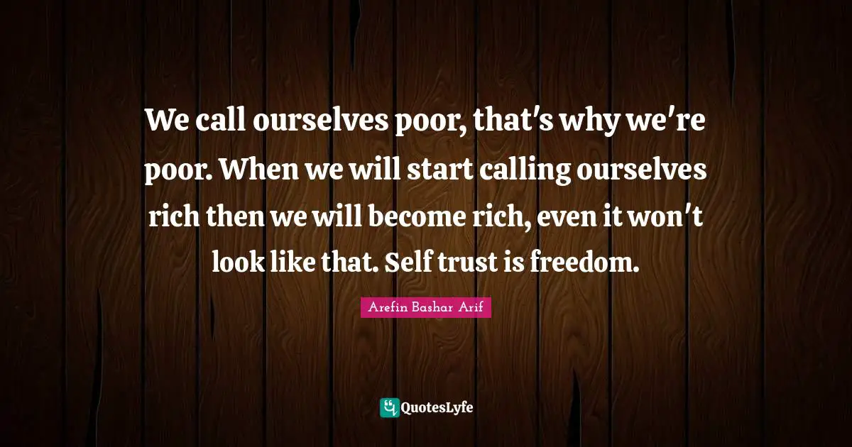 Arefin Bashar Arif Quotes: "We call ourselves poor, that's why we're poor. When we will start calling ourselves rich then we will become rich, even it won't look like that. Self trust is freedom."
