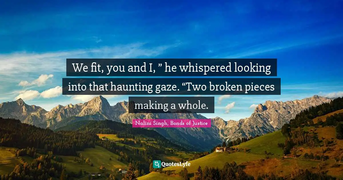 We fit, you and I, ” he whispered looking into that haunting gaze. “Two broken pieces making a whole.