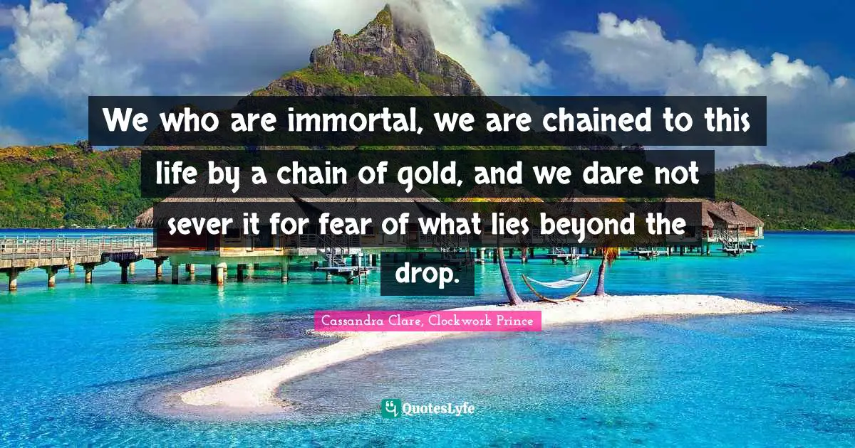 We who are immortal, we are chained to this life by a chain of gold, and we dare not sever it for fear of what lies beyond the drop.