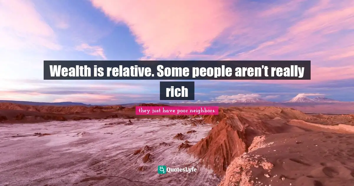 Wealth is relative. Some people aren’t really rich