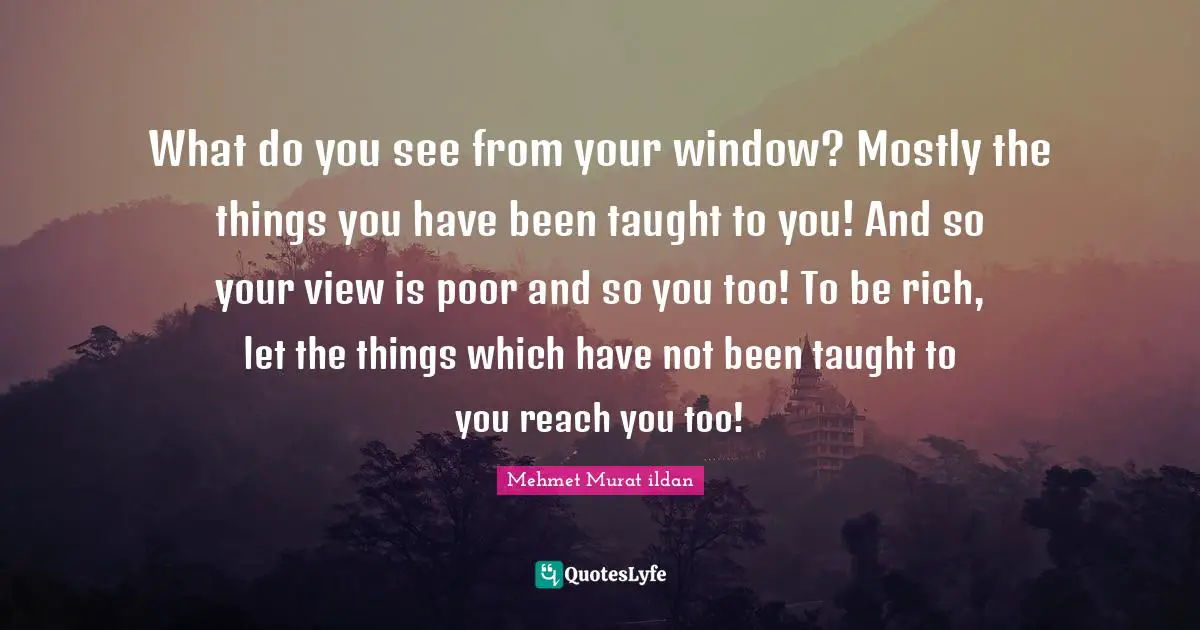 What do you see from your window? Mostly the things you have been taught to you! And so your view is poor and so you too! To be rich, let the things which have not been taught to you reach you too!
