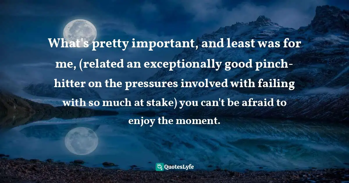 What's pretty important, and least was for me, (related an exceptionally good pinch-hitter on the pressures involved with failing with so much at stake) you can't be afraid to enjoy the moment.