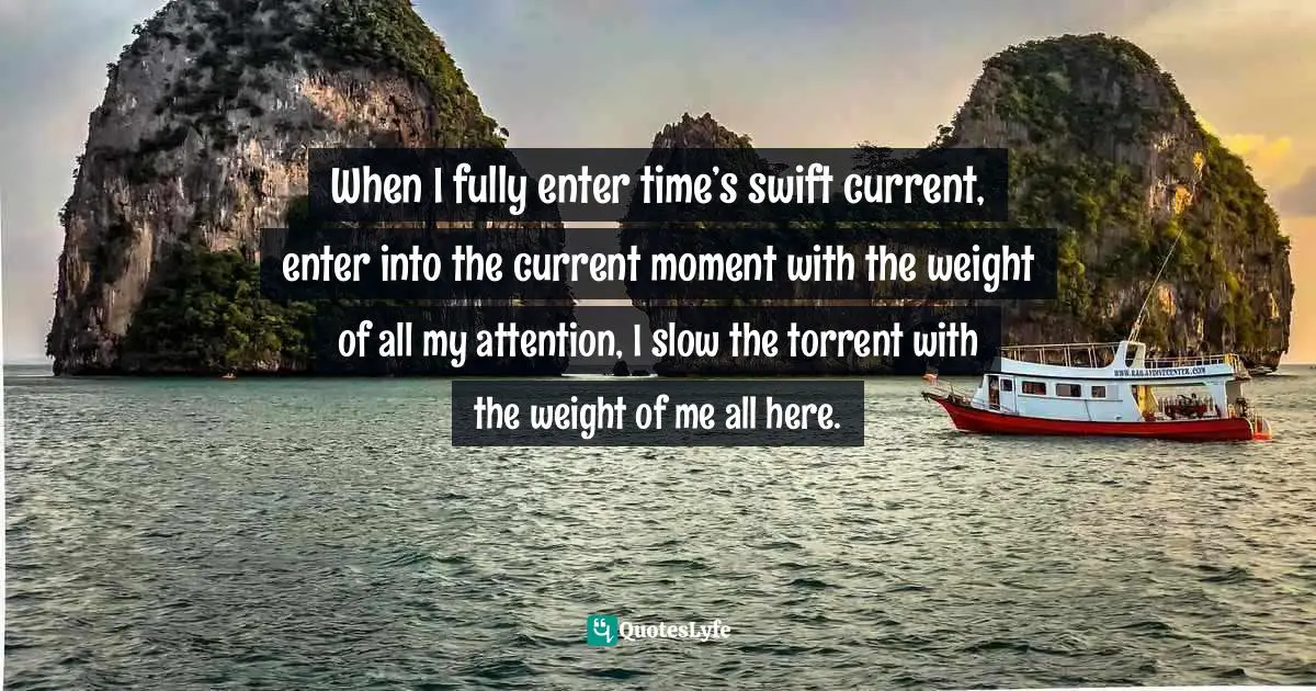 Swift Quotes: "When I fully enter time’s swift current, enter into the current moment with the weight of all my attention, I slow the torrent with the weight of me all here."