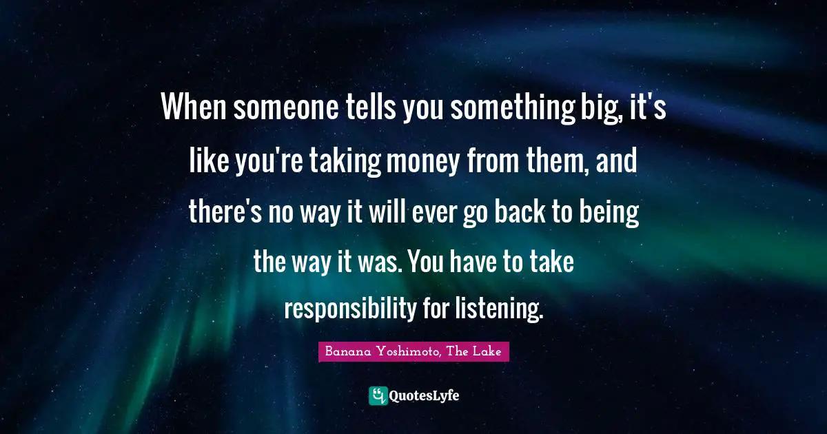 Banana Yoshimoto Quotes: "When someone tells you something big, it's like you're taking money from them, and there's no way it will ever go back to being the way it was. You have to take responsibility for listening."