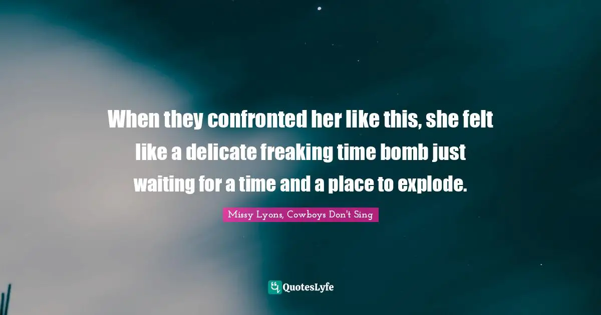 When they confronted her like this, she felt like a delicate freaking time bomb just waiting for a time and a place to explode.
