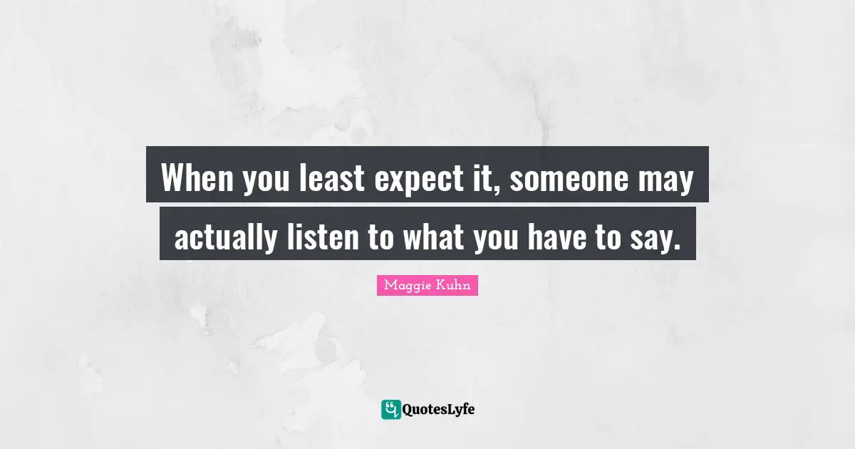 When you least expect it, someone may actually listen to what you have to say.