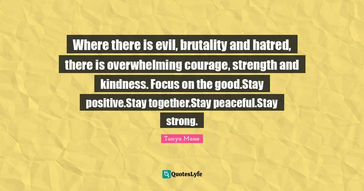 Where there is evil, brutality and hatred, there is overwhelming courage, strength and kindness. Focus on the good.Stay positive.Stay together.Stay peaceful.Stay strong.
