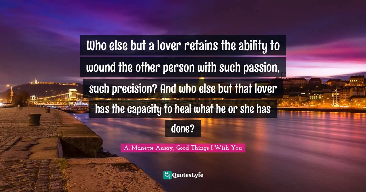 Who else but a lover retains the ability to wound the other person with such passion, such precision? And who else but that lover has the capacity to heal what he or she has done?