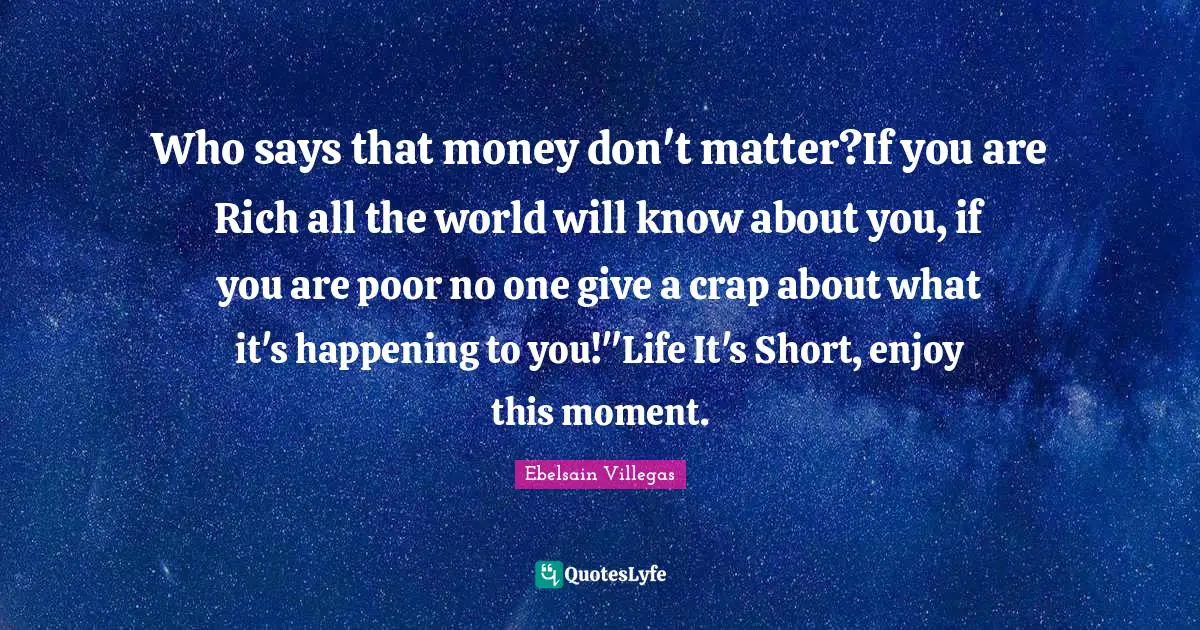 Who says that money don't matter?If you are Rich all the world will know about you, if you are poor no one give a crap about what it's happening to you!"Life It's Short, enjoy this moment.
