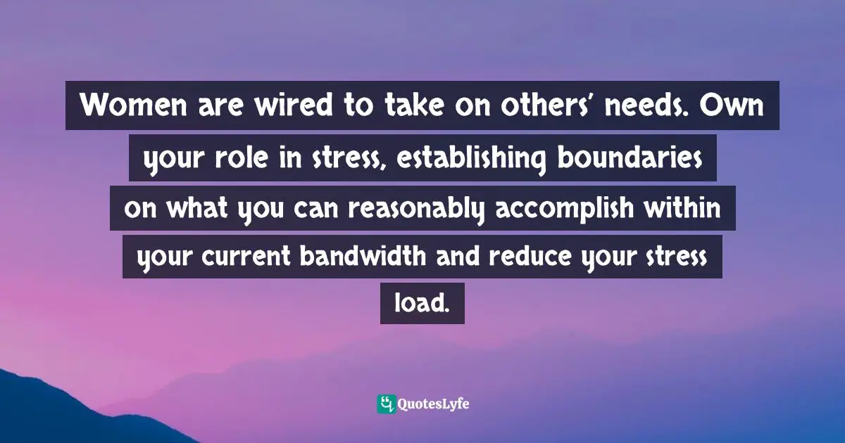 Women are wired to take on others’ needs. Own your role in stress, establishing boundaries on what you can reasonably accomplish within your current bandwidth and reduce your stress load.