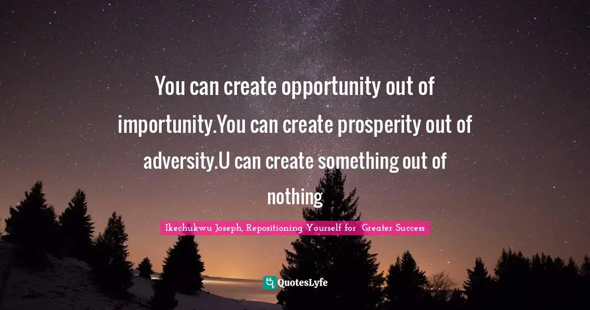 You can create opportunity out of importunity.You can create prosperity out of adversity.U can create something out of nothing