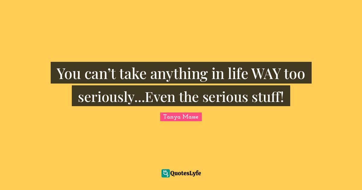 You can’t take anything in life WAY too seriously...Even the serious stuff!