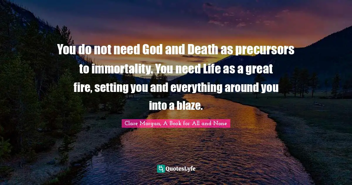 You do not need God and Death as precursors to immortality. You need Life as a great fire, setting you and everything around you into a blaze.