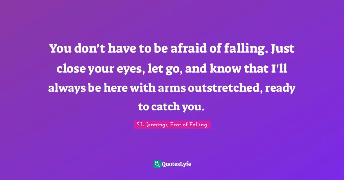 S.L. Jennings, Fear Of Falling Quotes: "You don't have to be afraid of falling. Just close your eyes, let go, and know that I'll always be here with arms outstretched, ready to catch you."