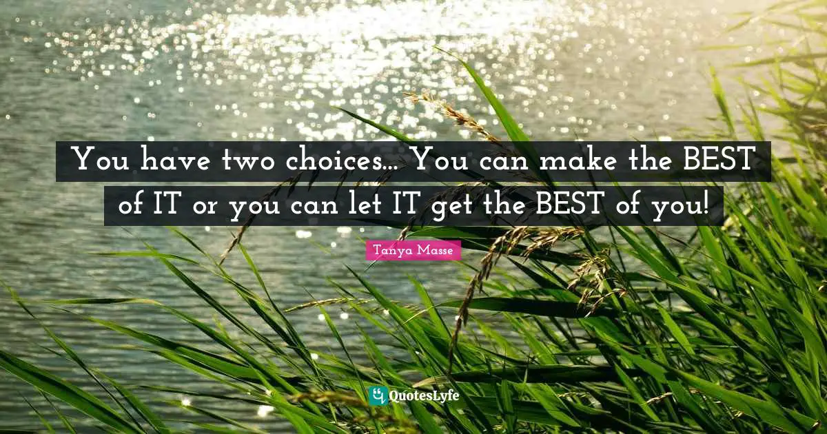 You have two choices... You can make the BEST of IT or you can let IT get the BEST of you!