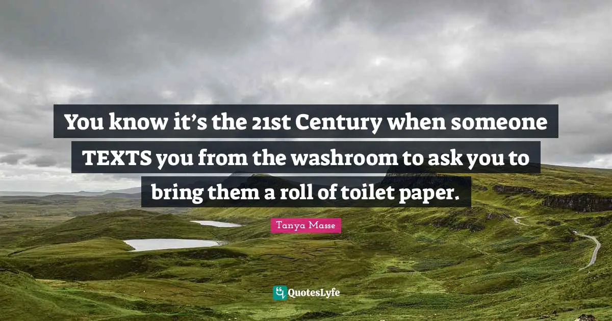You know it’s the 21st Century when someone TEXTS you from the washroom to ask you to bring them a roll of toilet paper.