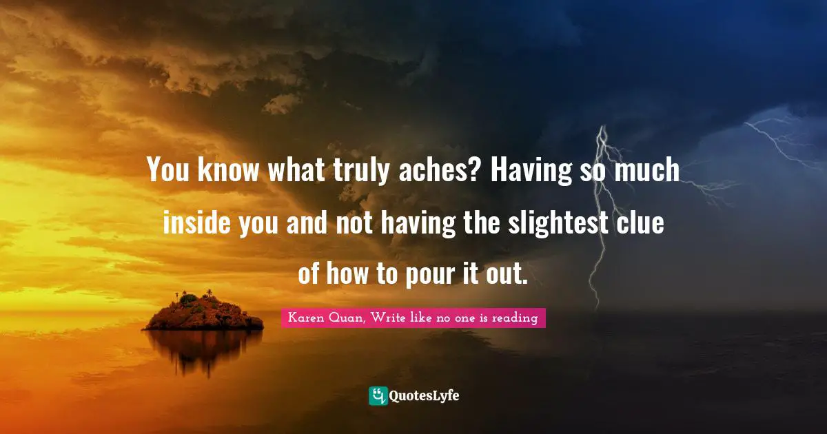 Karen Quan, Write Like No One Is Reading Quotes: "You know what truly aches? Having so much inside you and not having the slightest clue of how to pour it out."