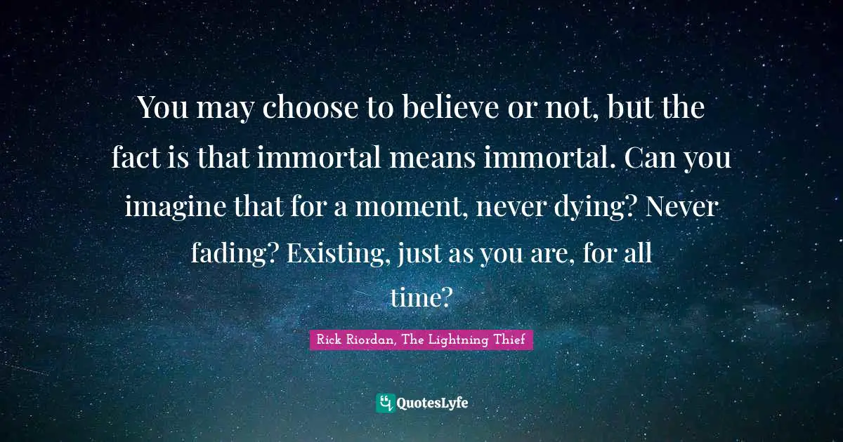 You may choose to believe or not, but the fact is that immortal means immortal. Can you imagine that for a moment, never dying? Never fading? Existing, just as you are, for all time?