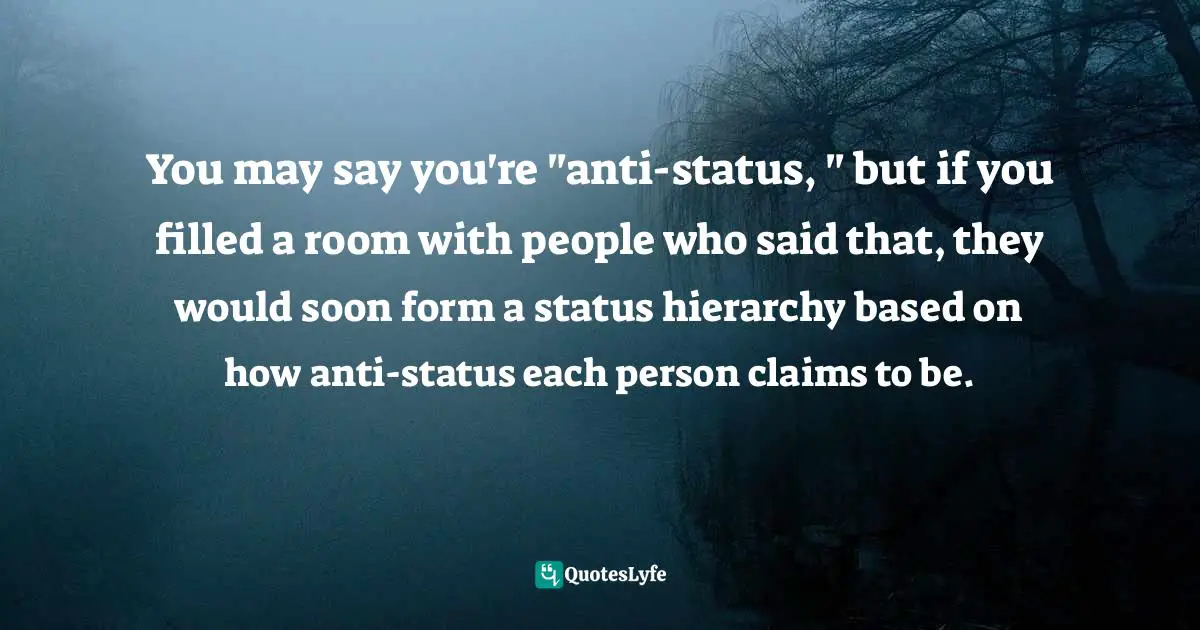 You may say you're "anti-status, " but if you filled a room with people who said that, they would soon form a status hierarchy based on how anti-status each person claims to be.