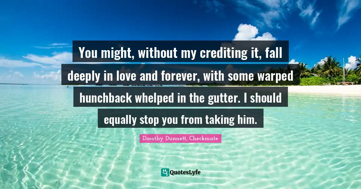 You might, without my crediting it, fall deeply in love and forever, with some warped hunchback whelped in the gutter. I should equally stop you from taking him.