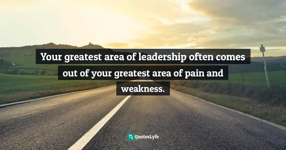 Your greatest area of leadership often comes out of your greatest area of pain and weakness.
