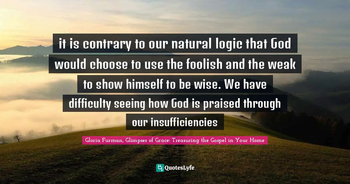 it is contrary to our natural logic that God would choose to use the foolish and the weak to show himself to be wise. We have difficulty seeing how God is praised through our insufficiencies