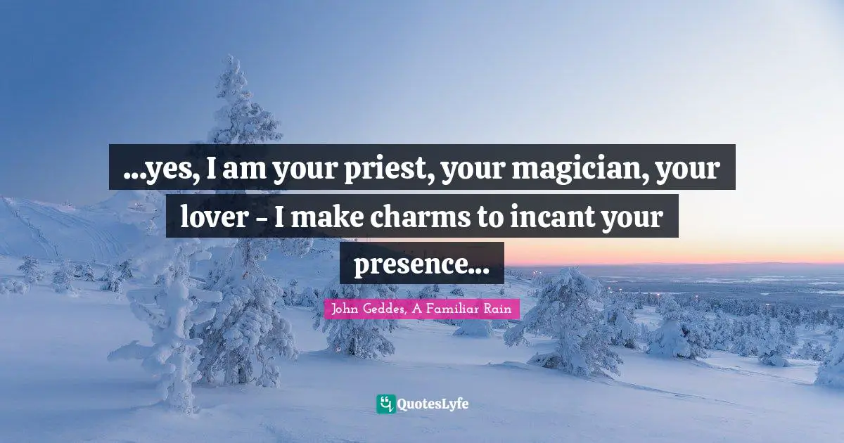 ...yes, I am your priest, your magician, your lover - I make charms to incant your presence...